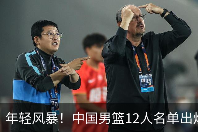 年轻风暴！中国男篮12人名单出炉，杨瀚森扛大旗，内线锋线很强